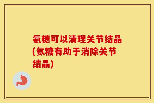 氨糖可以清理关节结晶(氨糖有助于消除关节结晶) 氨糖可以清理关节结晶(氨糖有助于消除关节结晶)