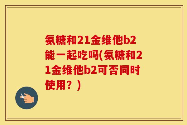 氨糖和21金维他b2能一起吃吗(氨糖和21金维他b2可否同时使用?) 氨糖和21金维他b2能一起吃吗(氨糖和21金维他b2可否同时使用?)