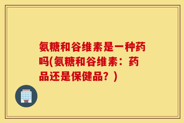 氨糖和谷维素是一种药吗(氨糖和谷维素:药品还是保健品?) 氨糖和谷维素是一种药吗(氨糖和谷维素:药品还是保健品?)
