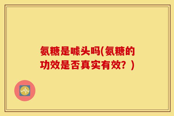 氨糖是噱头吗(氨糖的功效是否真实有效?) 氨糖是噱头吗(氨糖的功效是否真实有效?)