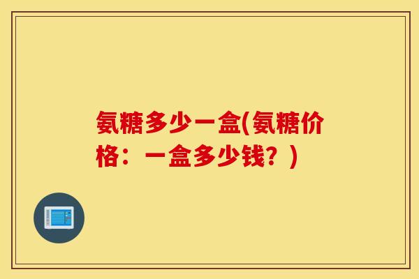 氨糖多少一盒(氨糖价格:一盒多少钱?) 氨糖多少一盒(氨糖价格:一盒多少钱?)