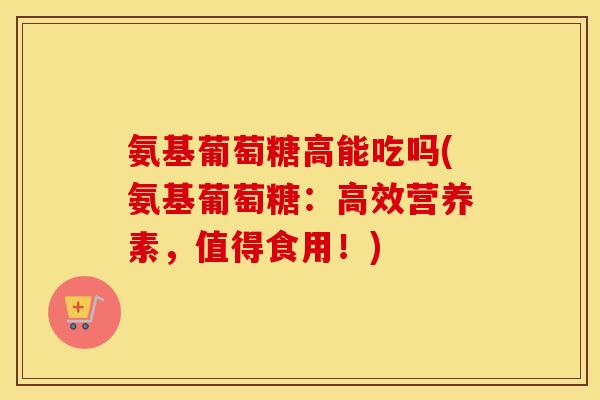 氨基葡萄糖高能吃吗(氨基葡萄糖:高效营养素,值得食用!) 氨基葡萄糖高能吃吗(氨基葡萄糖:高效营养素,值得食用!)