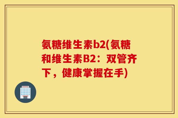 氨糖维生素b2(氨糖和维生素B2:双管齐下,健康掌握在手) 氨糖维生素b2(氨糖和维生素B2:双管齐下,健康掌握在手)