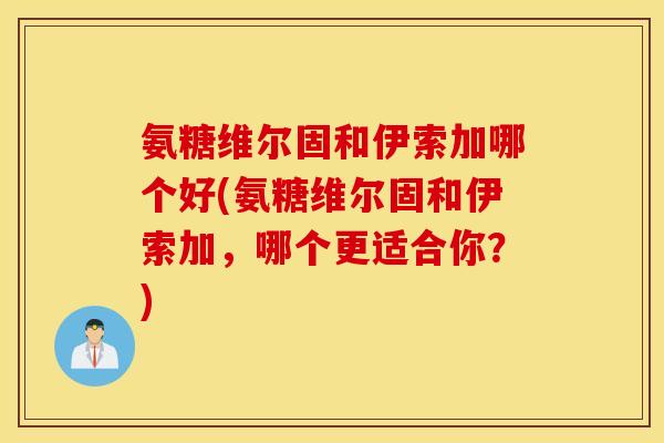 氨糖维尔固和伊索加哪个好(氨糖维尔固和伊索加,哪个更适合你?) 氨糖维尔固和伊索加哪个好(氨糖维尔固和伊索加,哪个更适合你?)