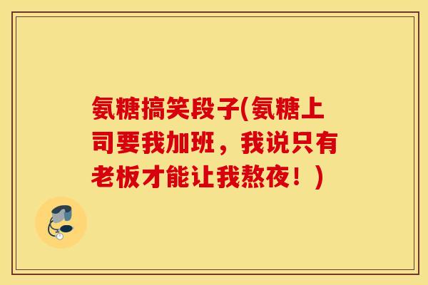氨糖搞笑段子(氨糖上司要我加班,我说只有老板才能让我熬夜!) 氨糖搞笑段子(氨糖上司要我加班,我说只有老板才能让我熬夜!)