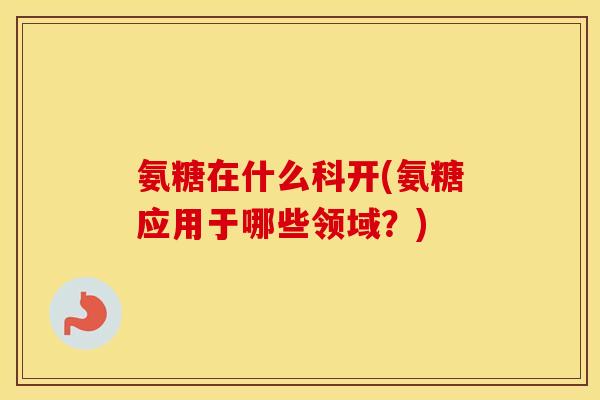 氨糖在什么科开(氨糖应用于哪些领域？)