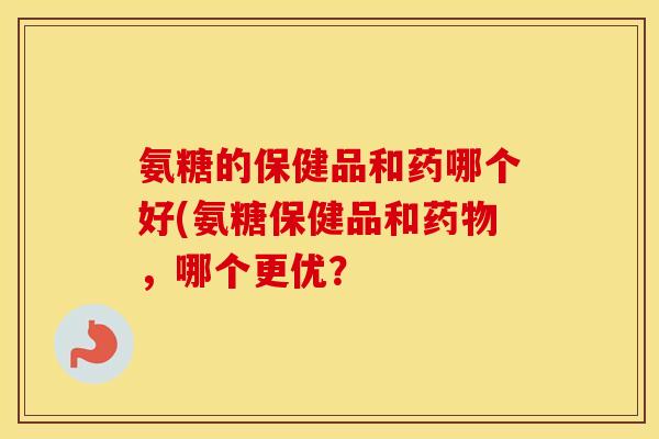 氨糖的保健品和药哪个好(氨糖保健品和,哪个更优? 氨糖的保健品和药哪个好(氨糖保健品和,哪个更优?