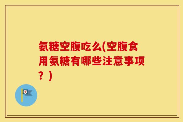 氨糖空腹吃么(空腹食用氨糖有哪些注意事项?) 氨糖空腹吃么(空腹食用氨糖有哪些注意事项?)