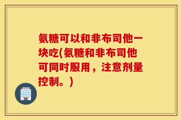 氨糖可以和非布司他一块吃(氨糖和非布司他可同时服用,注意剂量控制。) 氨糖可以和非布司他一块吃(氨糖和非布司他可同时服用,注意剂量控制。)