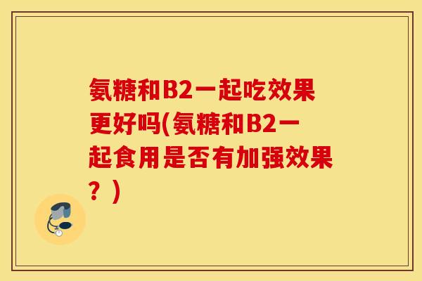 氨糖和B2一起吃效果更好吗(氨糖和B2一起食用是否有加强效果?) 氨糖和B2一起吃效果更好吗(氨糖和B2一起食用是否有加强效果?)