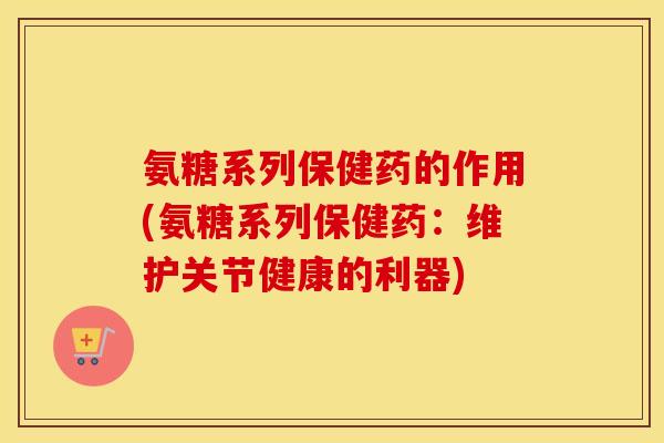 氨糖系列保健药的作用(氨糖系列保健药:维护关节健康的利器) 氨糖系列保健药的作用(氨糖系列保健药:维护关节健康的利器)