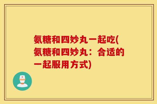 氨糖和四妙丸一起吃(氨糖和四妙丸：合适的一起服用方式)