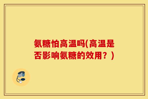 氨糖怕高温吗(高温是否影响氨糖的效用?) 氨糖怕高温吗(高温是否影响氨糖的效用?)
