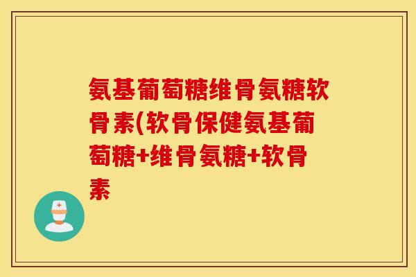 氨基葡萄糖维骨氨糖软骨素(软骨保健氨基葡萄糖+维骨氨糖+软骨素