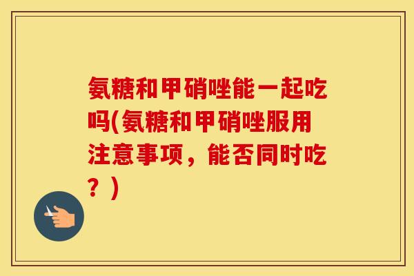 氨糖和甲硝唑能一起吃吗(氨糖和甲硝唑服用注意事项,能否同时吃?) 氨糖和甲硝唑能一起吃吗(氨糖和甲硝唑服用注意事项,能否同时吃?)