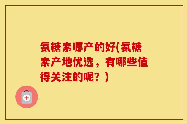 氨糖素哪产的好(氨糖素产地优选,有哪些值得关注的呢?) 氨糖素哪产的好(氨糖素产地优选,有哪些值得关注的呢?)