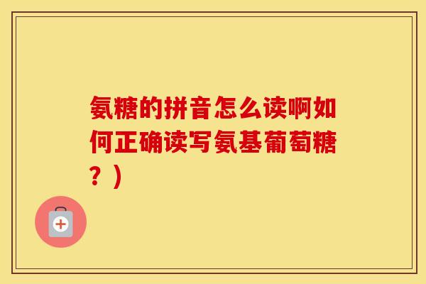 氨糖的拼音怎么读啊如何正确读写氨基葡萄糖？)