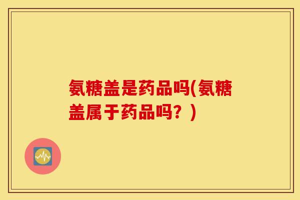 氨糖盖是药品吗(氨糖盖属于药品吗?) 氨糖盖是药品吗(氨糖盖属于药品吗?)