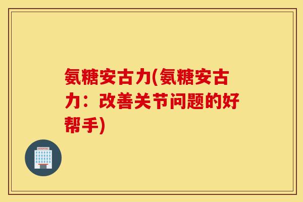 氨糖安古力(氨糖安古力:改善关节问题的好帮手) 氨糖安古力(氨糖安古力:改善关节问题的好帮手)