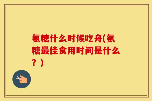 氨糖什么时候吃舟(氨糖佳食用时间是什么?) 氨糖什么时候吃舟(氨糖佳食用时间是什么?)