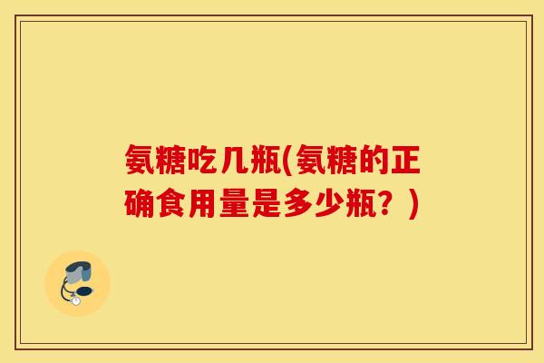 氨糖吃几瓶(氨糖的正确食用量是多少瓶?) 氨糖吃几瓶(氨糖的正确食用量是多少瓶?)
