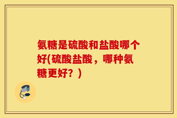 氨糖是硫酸和盐酸哪个好(硫酸盐酸，哪种氨糖更好？)