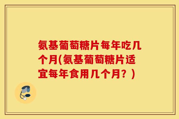氨基葡萄糖片每年吃几个月(氨基葡萄糖片适宜每年食用几个月?) 氨基葡萄糖片每年吃几个月(氨基葡萄糖片适宜每年食用几个月?)