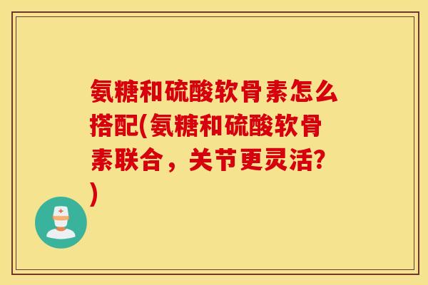 氨糖和硫酸软骨素怎么搭配(氨糖和硫酸软骨素联合,关节更灵活?) 氨糖和硫酸软骨素怎么搭配(氨糖和硫酸软骨素联合,关节更灵活?)