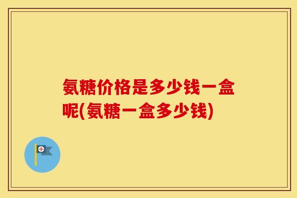 氨糖价格是多少钱一盒呢(氨糖一盒多少钱) 氨糖价格是多少钱一盒呢(氨糖一盒多少钱)