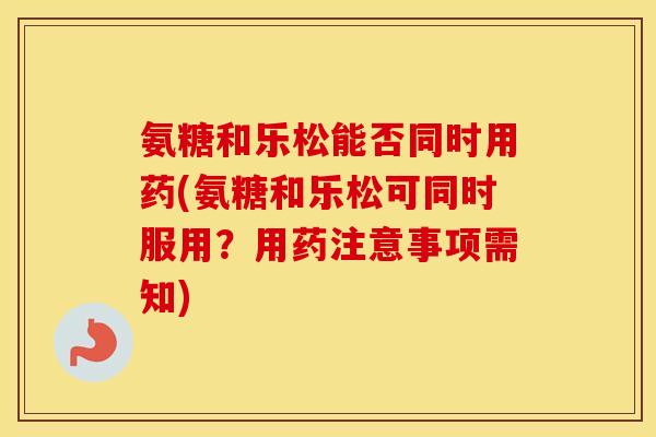 氨糖和乐松能否同时用药(氨糖和乐松可同时服用?用药注意事项需知) 氨糖和乐松能否同时用药(氨糖和乐松可同时服用?用药注意事项需知)