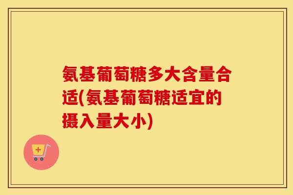 氨基葡萄糖多大含量合适(氨基葡萄糖适宜的摄入量大小) 氨基葡萄糖多大含量合适(氨基葡萄糖适宜的摄入量大小)