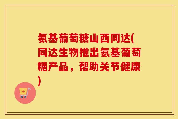 氨基葡萄糖山西同达(同达生物推出氨基葡萄糖产品，帮助关节健康)