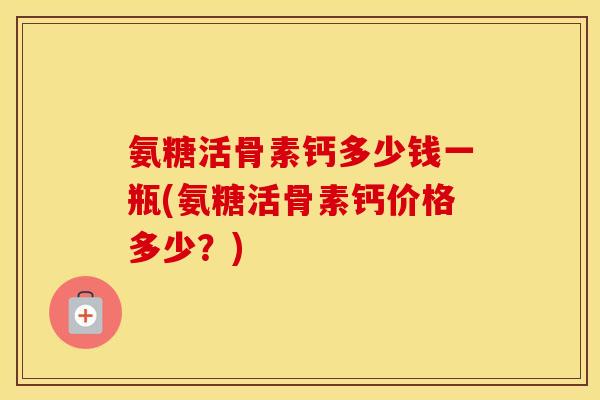 氨糖活骨素钙多少钱一瓶(氨糖活骨素钙价格多少?) 氨糖活骨素钙多少钱一瓶(氨糖活骨素钙价格多少?)