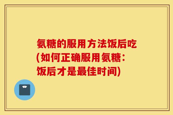 氨糖的服用方法饭后吃(如何正确服用氨糖:饭后才是佳时间) 氨糖的服用方法饭后吃(如何正确服用氨糖:饭后才是佳时间)