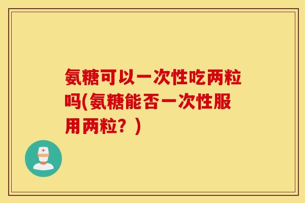 氨糖可以一次性吃两粒吗(氨糖能否一次性服用两粒?) 氨糖可以一次性吃两粒吗(氨糖能否一次性服用两粒?)