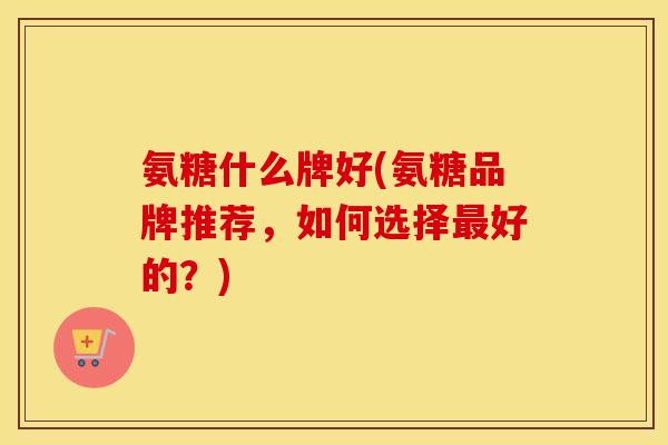 氨糖什么牌好(氨糖品牌推荐，如何选择好的？)