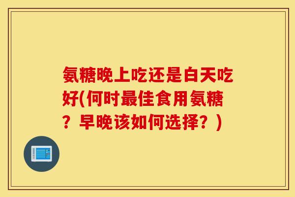 氨糖晚上吃还是白天吃好(何时佳食用氨糖?早晚该如何选择?) 氨糖晚上吃还是白天吃好(何时佳食用氨糖?早晚该如何选择?)