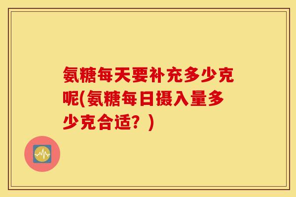 氨糖每天要补充多少克呢(氨糖每日摄入量多少克合适?) 氨糖每天要补充多少克呢(氨糖每日摄入量多少克合适?)