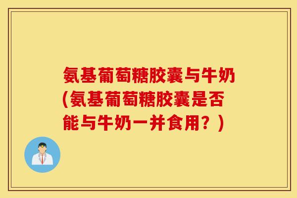 氨基葡萄糖胶囊与牛奶(氨基葡萄糖胶囊是否能与牛奶一并食用？)