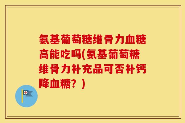 氨基葡萄糖维骨力高能吃吗(氨基葡萄糖维骨力补充品可否补钙降？)
