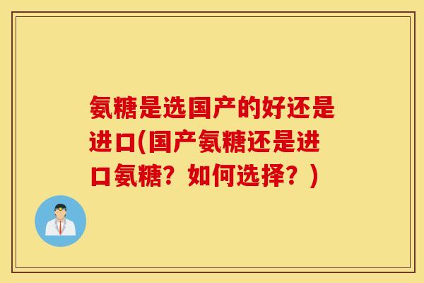 氨糖是选国产的好还是进口(国产氨糖还是进口氨糖？如何选择？)