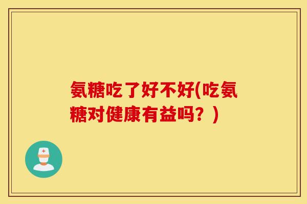 氨糖吃了好不好(吃氨糖对健康有益吗？)