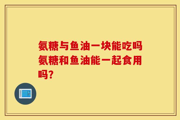 氨糖与鱼油一块能吃吗氨糖和鱼油能一起食用吗？