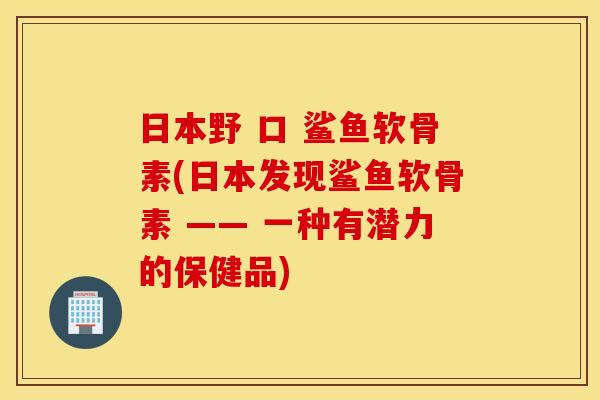 日本野 口 鲨鱼软骨素(日本发现鲨鱼软骨素 —— 一种有潜力的保健品) 日本野 口 鲨鱼软骨素(日本发现鲨鱼软骨素 —— 一种有潜力的保健品)