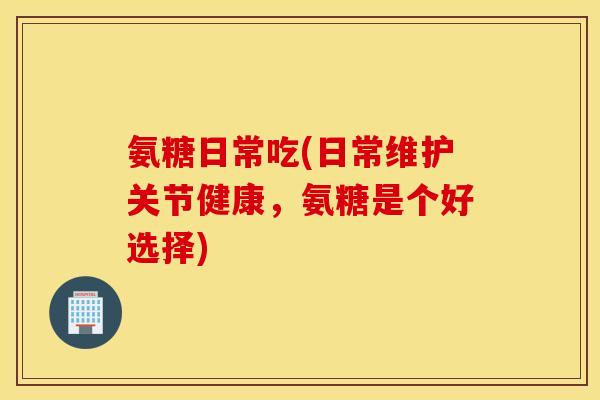 氨糖日常吃(日常维护关节健康，氨糖是个好选择)