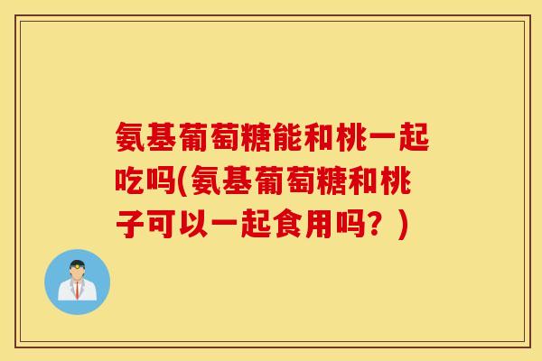 氨基葡萄糖能和桃一起吃吗(氨基葡萄糖和桃子可以一起食用吗?) 氨基葡萄糖能和桃一起吃吗(氨基葡萄糖和桃子可以一起食用吗?)
