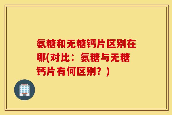 氨糖和无糖钙片区别在哪(对比：氨糖与无糖钙片有何区别？)