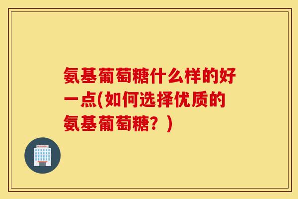 氨基葡萄糖什么样的好一点(如何选择优质的氨基葡萄糖?) 氨基葡萄糖什么样的好一点(如何选择优质的氨基葡萄糖?)