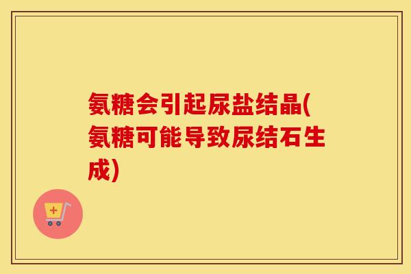 氨糖会引起尿盐结晶(氨糖可能导致尿结石生成) 氨糖会引起尿盐结晶(氨糖可能导致尿结石生成)