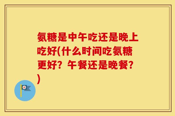 氨糖是中午吃还是晚上吃好(什么时间吃氨糖更好?午餐还是晚餐?) 氨糖是中午吃还是晚上吃好(什么时间吃氨糖更好?午餐还是晚餐?)